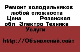 Ремонт холодильников любой сложности › Цена ­ 150 - Рязанская обл. Электро-Техника » Услуги   